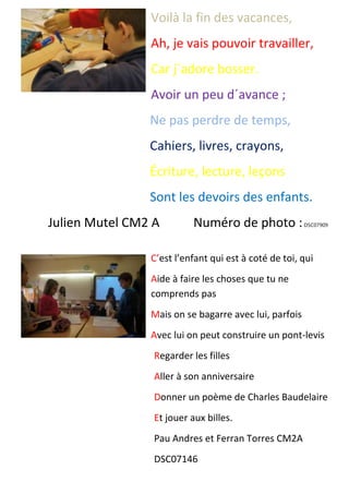 Voilà la fin des vacances,
Ah, je vais pouvoir travailler,
Car j´adore bosser.
Avoir un peu d´avance ;
Ne pas perdre de temps,
Cahiers, livres, crayons,
Écriture, lecture, leçons
Sont les devoirs des enfants.
Julien Mutel CM2 A Numéro de photo :DSC07909
C’est l’enfant qui est à coté de toi, qui
Aide à faire les choses que tu ne
comprends pas
Mais on se bagarre avec lui, parfois
Avec lui on peut construire un pont-levis
Regarder les filles
Aller à son anniversaire
Donner un poème de Charles Baudelaire
Et jouer aux billes.
Pau Andres et Ferran Torres CM2A
DSC07146
 