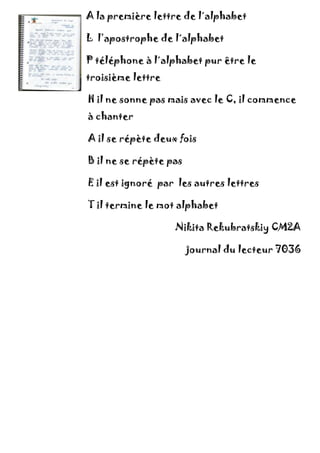 A la première lettre de l´alphabet
L l’apostrophe de l´alphabet
P téléphone à l´alphabet pur être le
troisième lettre
H il ne sonne pas mais avec le C, il commence
à chanter
A il se répète deux fois
B il ne se répète pas
E il est ignoré par les autres lettres
T il termine le mot alphabet
Nikita Rekubratskiy CM2A
journal du lecteur 7036
 