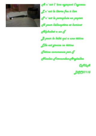 A c´est l´âne agaçant l’agneau
L c´est le lièvre fou à lier
P c´est le parapluie en papier
H pour hélicoptère et haricot
Alphabet a un T
B pour le bébé qui a une tétine
Elle est grosse sa tétine
Tétine commence par T
Nicolas Fernandez-Argüelles
CM2A
DSC07115
 