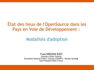 État des lieux de l'OpenSource dans les
  Pays en Voie de Développement :

          Modalités d'adoption


                        Yves MIEZAN EZO
                           Directeur Smile Training
        Secrétaire Général CHALA - Bureau FOSSFA – Bureau Apreli@
                         Vice Président ISOC France
 