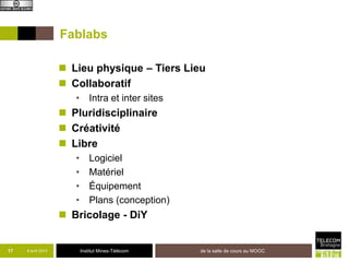 Fablabs

                     Lieu physique – Tiers Lieu
                     Collaboratif
                       • Intra et inter sites
                     Pluridisciplinaire
                     Créativité
                     Libre
                       •       Logiciel
                       •       Matériel
                       •       Équipement
                       •       Plans (conception)
                     Bricolage - DiY


17   8 avril 2013          Institut Mines-Télécom   de la salle de cours au MOOC
 