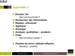Apprendre ?

                     Écouter, lire
                        • Des Learning Center ?
                       Rechercher des informations
                       Répéter, reformuler
                       Appliquer
                       Échanger
                       Analyser, synthétiser – produire
                       Créer
                        • Des Innovation Center ?

                     Prendre du recul / attitude réflexive
                        • Narration – portfolio


22   8 avril 2013        Institut Mines-Télécom     de la salle de cours au MOOC
 