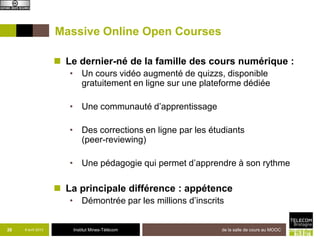 Massive Online Open Courses

                     Le dernier-né de la famille des cours numériques :
                       • Un cours vidéo augmenté de quizzs, disponible
                         gratuitement en ligne sur une plateforme dédiée

                       • Une communauté d’apprentissage

                       • Des corrections en ligne par les étudiants
                         (peer-reviewing)

                       • Une pédagogie qui permet d’apprendre à son rythme

                     La principale différence : appétence
                       • Démontrée par les millions d’inscrits


26   8 avril 2013        Institut Mines-Télécom                  de la salle de cours au MOOC
 