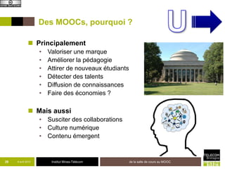 Des MOOCs, pourquoi ?

               Principalement
                    •   Valoriser une marque
                    •   Améliorer la pédagogie
                    •   Attirer de nouveaux étudiants
                    •   Détecter des talents
                    •   Diffusion de connaissances
                    •   Faire des économies ?

               Mais aussi
                    • Susciter des collaborations
                    • Culture numérique
                    • Contenu émergent


29   8 avril 2013        Institut Mines-Télécom         de la salle de cours au MOOC
 