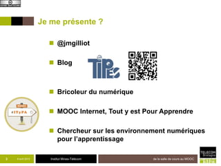 Je me présente ?

                      @jmgilliot

                      Blog



                      Bricoleur du numérique

                      MOOC Internet, Tout y est Pour Apprendre

                      Chercheur sur les environnements numériques
                       pour l’apprentissage

3   8 avril 2013      Institut Mines-Télécom       de la salle de cours au MOOC
 