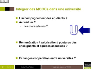 Intégrer des MOOCs dans une université

                     L’accompagnement des étudiants ?
                     Accréditer ?
                       • Les cours externes ?




                     Rémunération / valorisation / postures des
                      enseignants et équipes associées ?



                     Échanges/coopération entre universités ?

31   8 avril 2013       Institut Mines-Télécom   de la salle de cours au MOOC
 