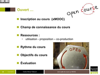 Ouvert …

                     Inscription au cours (xMOOC)

                     Champ de connaissance du cours

                     Ressources :
                       • utilisation - proposition – co-production

                     Rythme du cours

                     Objectifs du cours

                     Évaluation

32   8 avril 2013       Institut Mines-Télécom      de la salle de cours au MOOC
 