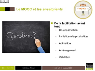 Le MOOC et les enseignants



                                                 De la facilitation avant
                                                  tout
                                                   • Co-construction

                                                   • Incitation à la production

                                                   • Animation

                                                   • Aménagement

                                                   • Validation


36   8 avril 2013      Institut Mines-Télécom     de la salle de cours au MOOC
 