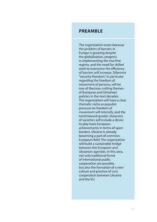 01
PREAMBLE
The organization exists because
the problem of barriers in
Europe is growing despite
the globalization, progress
in implementing the visa-free
regime, and the need for skilled
work to overcome the efficiency
of barriers will increase. Dilemma
“security-freedom,”in particular
regarding the freedom of
movement of persons, will be
one of thecross-cutting themes
of European and Ukrainian
policies in the next decades.
The organization will have a clear
thematic niche as populist
pressure on freedom of
movement will intensify, and the
trend toward greater closeness
of societies will include a desire
to play back European
achievements in terms of open
borders. Ukraine is already
becoming a part of common
European field. The organization
will build a sustainable bridge
between the European and
Ukrainian agendas. In this area,
not only traditional forms
of international public
cooperation are possible,
but also the formation of a new
culture and practice of civic
cooperation between Ukraine
and the EU.
 