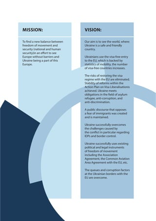MISSION:
To find a new balance between
freedom of movement and
security (national and human
security)in an effort to see
Europe without barriers and
Ukraine being a part of this
Europe.
VISION:
Our aim is to see the world, where:
Ukraine is a safe and friendly
country.
Ukrainians use the visa-free entry
to the EU, which is backed by
statistics of mobility, the number
of visa-free countries increases.
The risks of restoring the visa
regime with the EU are eliminated.
Stability of reforms within the
Action Plan on Visa Liberalisationis
achieved. Ukraine meets
obligations in the field of asylum
refugee, anti-corruption, and
anti-discrimination.
A public discourse that opposes
a fear of immigrants was created
and is maintained.
Ukraine successfully overcomes
the challenges caused by
the conflict in particular regarding
IDPs and border control.
Ukraine successfully uses existing
political and legal instruments
of freedom of movement
including the Association
Agreement, the Common Aviation
Area Agreement with the EU, etc.
The queues and corruption factors
at the Ukrainian borders with the
EU are overcome.
 