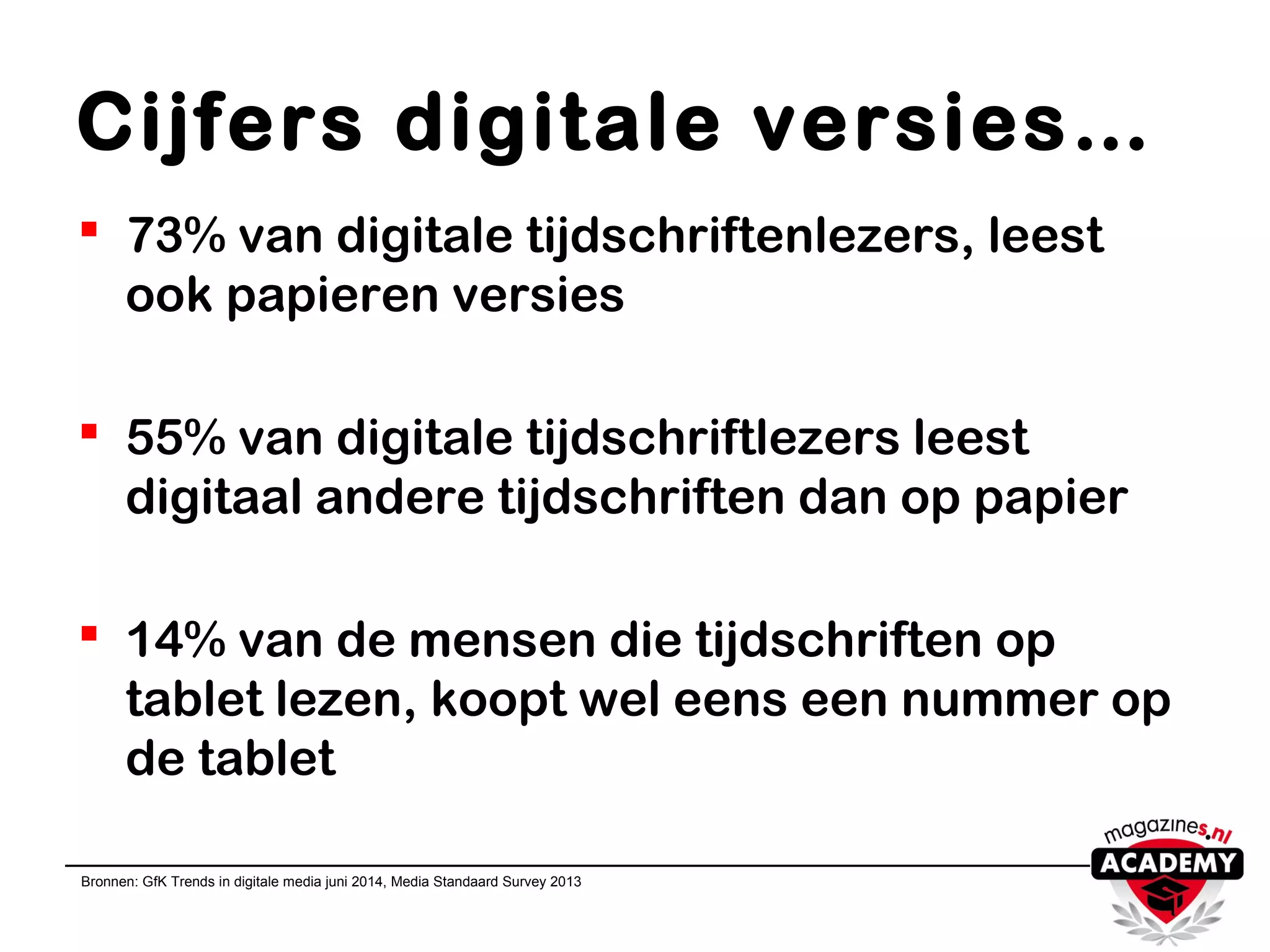 Cijfers digitale versies…
 73% van digitale tijdschriftenlezers, leest
ook papieren versies
 55% van digitale tijdschriftlezers leest
digitaal andere tijdschriften dan op papier
 14% van de mensen die tijdschriften op
tablet lezen, koopt wel eens een nummer op
de tablet
Bronnen: GfK Trends in digitale media juni 2014, Media Standaard Survey 2013
 