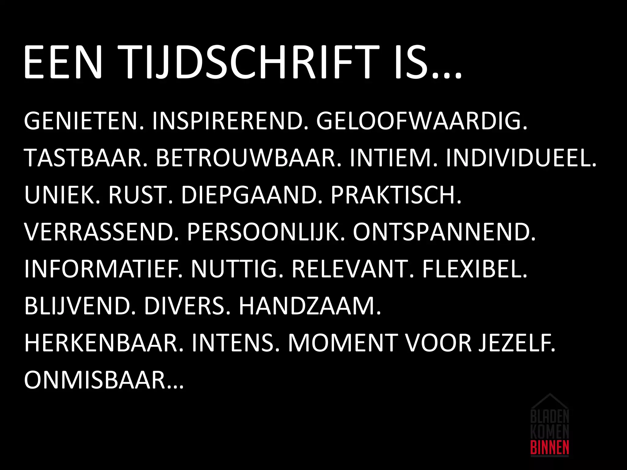 GENIETEN. INSPIREREND. GELOOFWAARDIG.
TASTBAAR. BETROUWBAAR. INTIEM. INDIVIDUEEL.
UNIEK. RUST. DIEPGAAND. PRAKTISCH.
VERRASSEND. PERSOONLIJK. ONTSPANNEND.
INFORMATIEF. NUTTIG. RELEVANT. FLEXIBEL.
BLIJVEND. DIVERS. HANDZAAM.
HERKENBAAR. INTENS. MOMENT VOOR JEZELF.
ONMISBAAR…
EEN TIJDSCHRIFT IS…
 