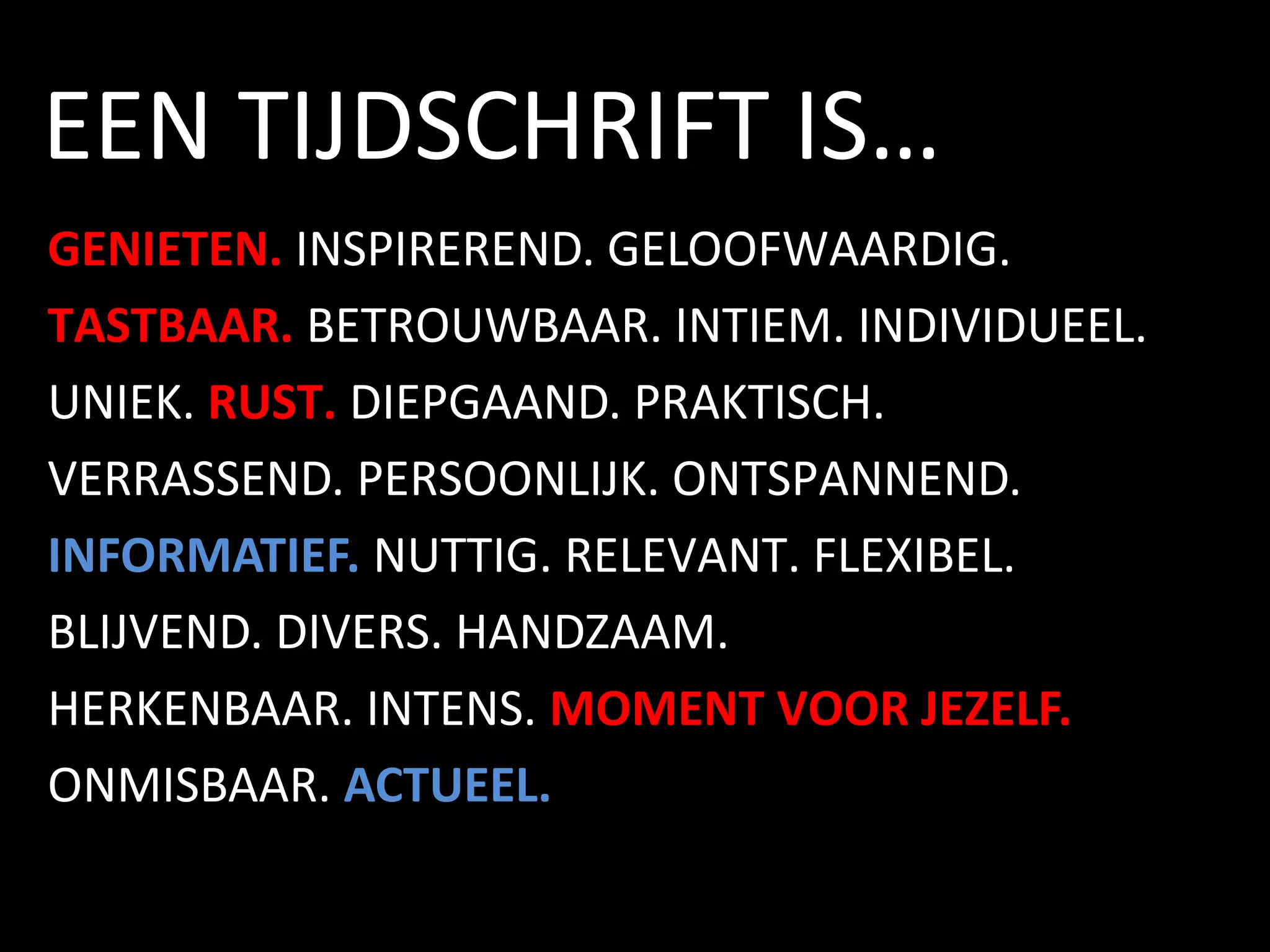 GENIETEN. INSPIREREND. GELOOFWAARDIG.
TASTBAAR. BETROUWBAAR. INTIEM. INDIVIDUEEL.
UNIEK. RUST. DIEPGAAND. PRAKTISCH.
VERRASSEND. PERSOONLIJK. ONTSPANNEND.
INFORMATIEF. NUTTIG. RELEVANT. FLEXIBEL.
BLIJVEND. DIVERS. HANDZAAM.
HERKENBAAR. INTENS. MOMENT VOOR JEZELF.
ONMISBAAR. ACTUEEL.
EEN TIJDSCHRIFT IS…
 