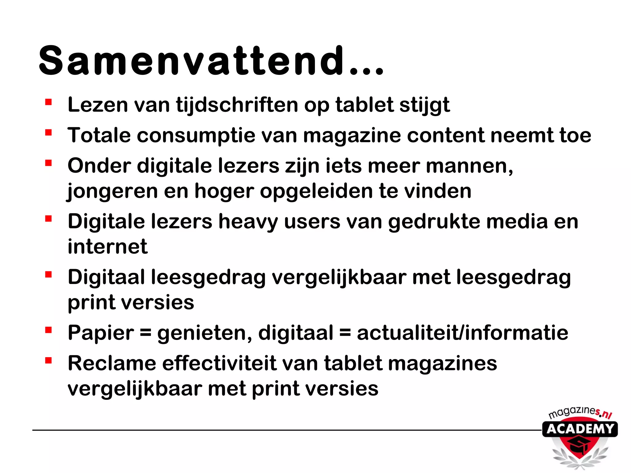 Samenvattend…
 Lezen van tijdschriften op tablet stijgt
 Totale consumptie van magazine content neemt toe
 Onder digitale lezers zijn iets meer mannen,
jongeren en hoger opgeleiden te vinden
 Digitale lezers heavy users van gedrukte media en
internet
 Digitaal leesgedrag vergelijkbaar met leesgedrag
print versies
 Papier = genieten, digitaal = actualiteit/informatie
 Reclame effectiviteit van tablet magazines
vergelijkbaar met print versies
 