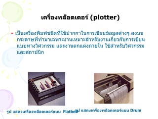 เครื่องพล็อตเตอร์  ( plotter) -  เป็นเครื่องพิมพ์ชนิดที่ใช้ปากกาในการเขียนข้อมูลต่างๆ ลงบนกระดาษที่ทำมาเฉพาะงานเหมาะสำหรับงานเกี่ยวกับการเขียนแบบทางวิศวกรรม และงานตกแต่งภายใน ใช้สำหรับวิศวกรรมและสถาปนิก   รูป แสดงเครื่องพล็อตเตอร์แบบ   Flatbed   รูป แสดงเครื่องพล็อตเตอร์แบบ   Drum     