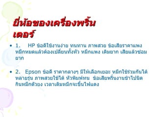 1.  HP  ข้อดีใช้งานง่าย ทนทาน ภาพสวย ข้อเสียราคาแพง หมึกหมดแล้วต้องเปลี่ยนทั้งหัว หมึกแพง เติมยาก เสียแล้วซ่อมยาก 2. Epson  ข้อดี ราคากลางๆ มีให้เลือกเยอะ หมึกใช้ร่วมกันได้หลายรุ่น ภาพสวยใช้ได้ หัวพิมพ์ทน  ข้อเสียพริ้นงานช้าไปนิด กินหมึกตัวยง เวลาเติมหมึกจะขึ้นไฟแดง ยี่ห้อของเครื่องพริ้นเตอร์ 