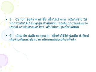 3. Canon  ข้อดีราคาน่าซื้อ พริ้นได้เร็วมาก  หมึกใส่ง่าย ใช้หมึกร่วมกันได้เกือบทุกรุ่น หัวพิมพ์ทน ข้อเสีย บางรุ่นบอบบางเกินไป ภาพไม่สวยเท่าไหร่  พริ้นไปนานๆจะขึ้นไฟสลับ 4. เล็กมาร์ก ข้อดีราคาถูกมาก  พริ้นเร็วใช้ได้ ข้อเสีย หัวพิมพ์เสียง่ายเสียแล้วซ่อมยาก หมึกหมดต้องเปลี่ยนทั้งหัว 