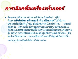 สิ่งแรกควรพิจารณาจากการใช้งานเป็นหลักว่า ผู้ใช้ต้องการ Printer  พริ้นเตอร์  หรือ  ปริ้นเตอร์  ไปใช้งานประเภทใดเป็นส่วนใหญ่ ประสิทธิภาพในการทำงาน  ราคาที่ต้องการ  เพราะพริ้นเตอร์แต่ละรุ่นเน้นการทำงานที่ต่างกันในตลาดเมืองไทยของเรามีพริ้นเตอร์ให้เลือกซื้ออยู่มากมายหลายรุ่น หลาก หลายประเภทโดยแต่ละรุ่นก็มีความแตกต่างกัน   ซึ่งจะช่วยให้สามารถ  เจาะจงเลือกพริ้นเตอร์ได้ถูกสเป็กมากขึ้นและช่วยประหยัดค่าใช้จ่ายได้บางส่วน   การเลือกซื้อเครื่องพริ้นเตอร์ 