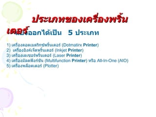 แบ่งออกได้เป็น  5  ประเภท 1)  เครื่องดอตเมตริกซ์พริ้นเตอร์  ( Dotmatirx  Printer ) 2)  เครื่องอิงค์เจ็ตพริ้นเตอร์  ( Inkjet  Printer ) 3)  เครื่องเลเซอร์พริ้นเตอร์  ( Laser  Printer ) 4)  เครื่องมัลตฟังก์ชัน   (Multifunction  Printer )  หรือ  All-In-One (AIO) 5)  เครื่องพล็อตเตอร์  ( Plotter)  ประเภทของเครื่องพริ้นเตอร์ 