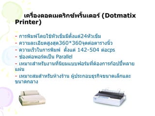 เครื่องดอตเมตริกซ์พริ้นเตอร์  ( Dotmatix Printer) -   การพิมพ์โดยใช้หัวเข็มมีตั้งแต่ 24 หัวเข็ม -   ความละเอียดสูงสุด 360*360 จุดต่อตารางนิ้ว -   ความเร็วในการพิมพ์  ตั้งแต่  142-504  ต่อ cps -   ช่องต่อพอร์ตเป็น   Parallel -   เหมาะสำหรับงานที่นิยมแบบฟอร์มที่ต้องการก๊อปปี้หลายแผ่น -  เหมาะสมสำหรับห้างร้าน ผู้ประกอบธุรกิจขนาดเล็กและขนาดกลาง 
