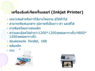 เครื่องอิงค์เจ็ตพริ้นเตอร์  ( Inkjet Printer) -   เหมาะสมสำหรับการใช้งานโดยรวม ผู้ใช้ทั่วไป -  สามารถพิมพ์เอกสาร รูปภาพที่เป็นขาว - ดำ และสีได้ -   การพิมพ์โดยการพ่นหมึก -   ความละเอียดไม่ต่ำกว่า 1200*1200 จุดต่อตารางนิ้ว /4800*1200 จุดต่อตารางนิ้ว -  ช่องต่อพอร์ต   Parallel,  USB  -  ตลับหมึก -   ระบบเครื่อข่าย 