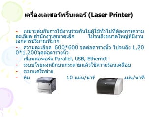 เครื่องเลเซอร์พริ้นเตอร์  ( Laser Printer) -   เหมาะสมกับการใช้งานร่วมกันในผู้ใช้ทั่วไปที่ต้องการความละเอียด สำนักงานขนาดเล็ก  ไปจนถึงขนาดใหญ่ที่มีงานเอกสารปริมาณที่มาก -   ความละเอียด  600*600  จุดต่อตารางนิ้ว ไปจนถึง  1 , 200*1 , 200 จุดต่อตารางนิ้ว -  เชื่อมต่อพอร์ต  Parallel, USB, Ethernet -  ระบบโรยผงหมึกบนกระดาษแล้วใช้ความร้อนเคลือบ  -   ระบบเครื่อข่าย -   พิมพ์โหมดขาว - ดำ  10  แผ่น / นาที  โหมดสี  6  แผ่น / นาที 