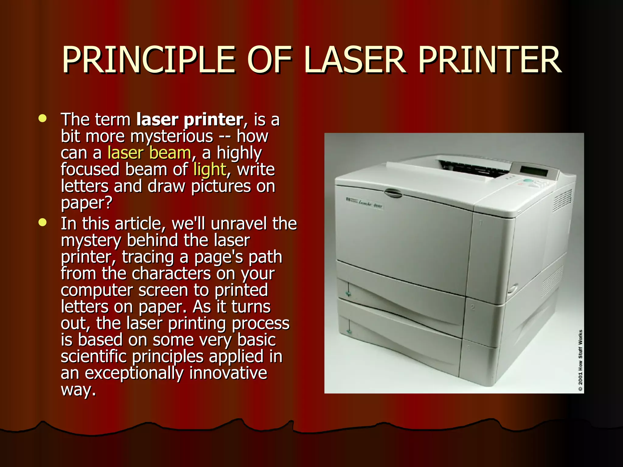 PRINCIPLE OF LASER PRINTER The term  laser printer , is a bit more mysterious -- how can a  laser beam , a highly focused beam of  light , write letters and draw pictures on paper?  In this article, we'll unravel the mystery behind the laser printer, tracing a page's path from the characters on your computer screen to printed letters on paper. As it turns out, the laser printing process is based on some very basic scientific principles applied in an exceptionally innovative way. 