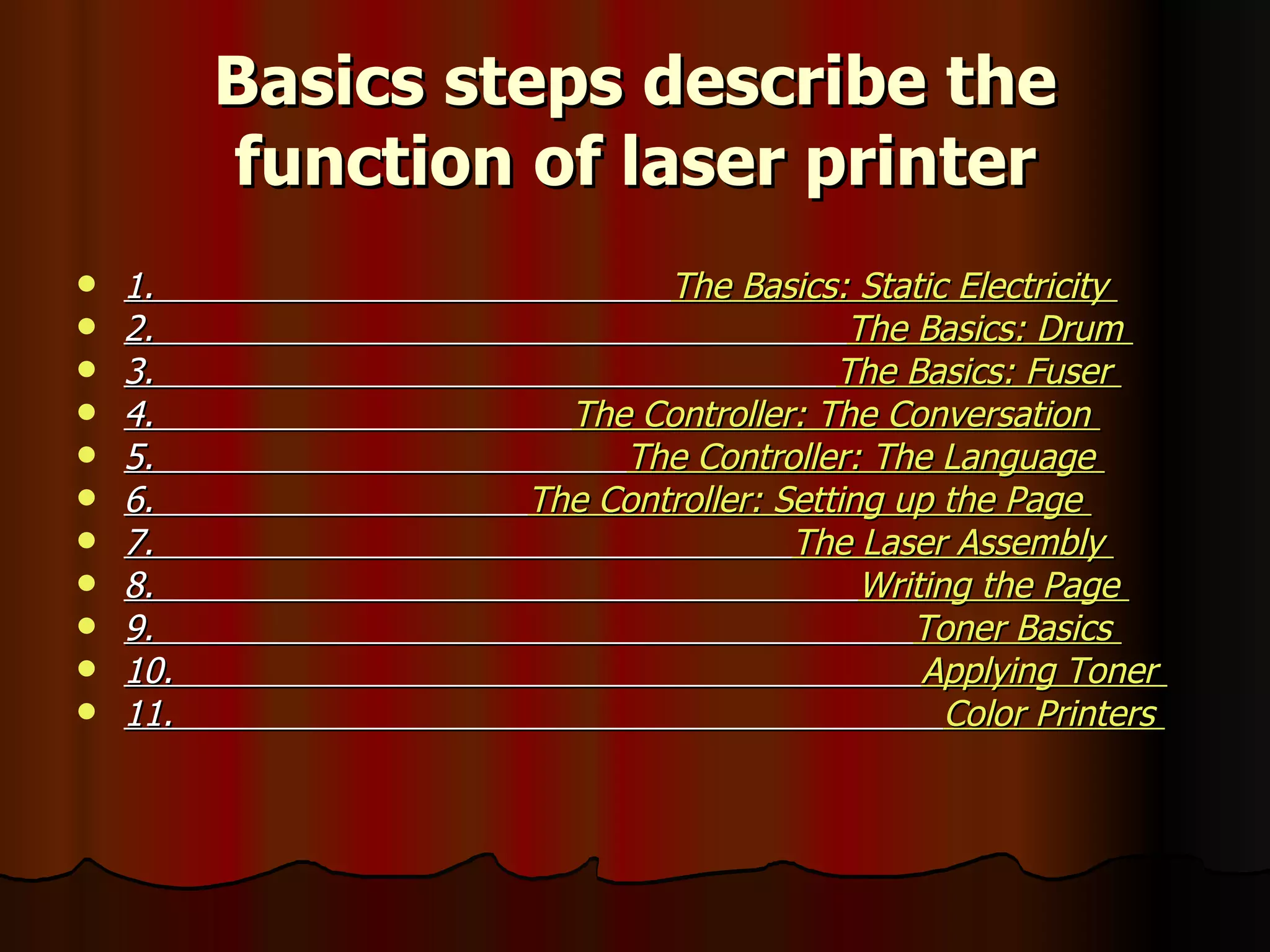 Basics steps describe the function of laser printer 1.  The Basics: Static Electricity  2.  The Basics: Drum  3.  The Basics: Fuser  4.  The Controller: The Conversation  5.  The Controller: The Language  6.  The Controller: Setting up the Page  7.  The Laser Assembly  8.  Writing the Page  9.  Toner Basics  10.  Applying Toner  11.  Color Printers   