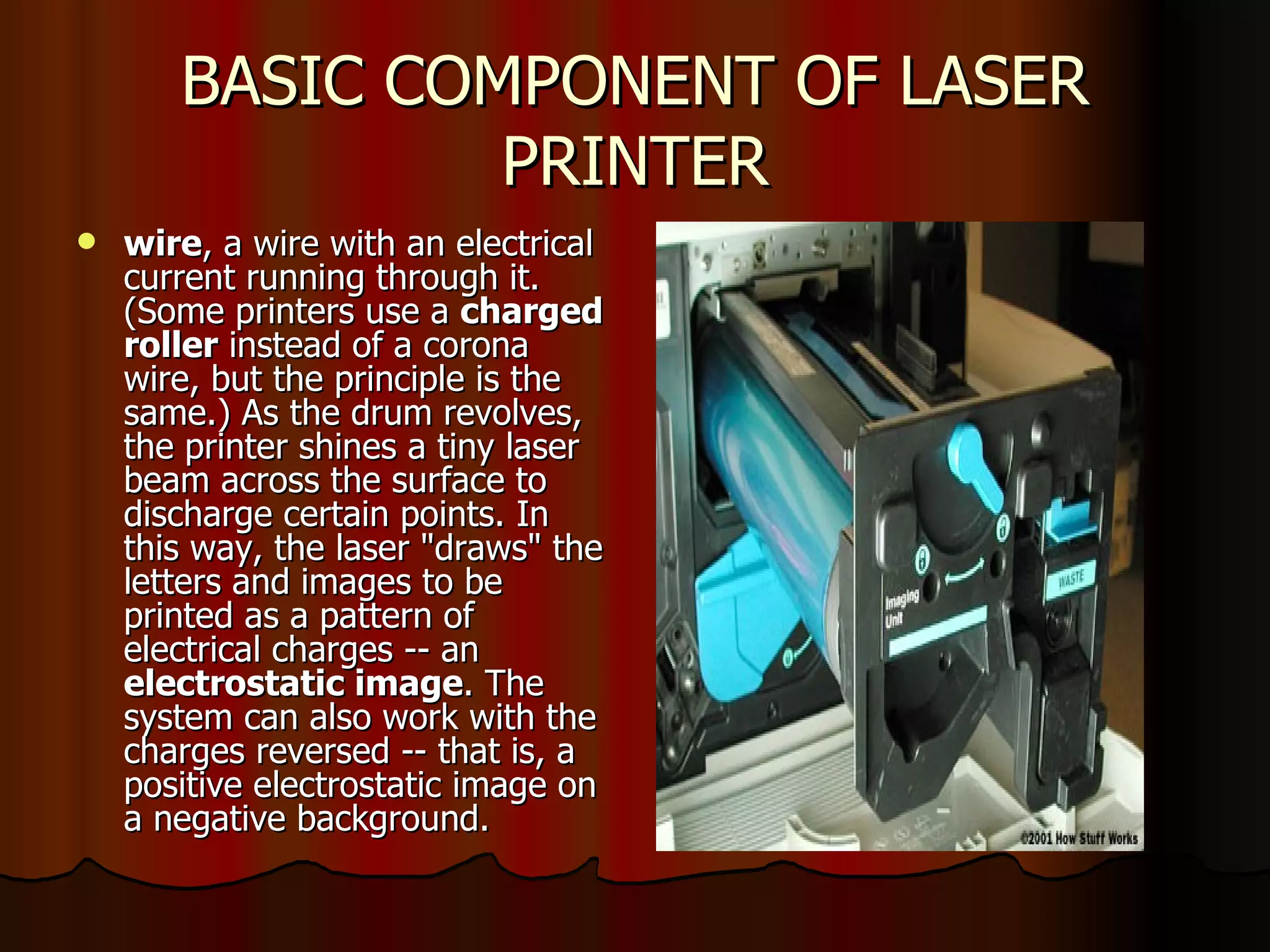 BASIC COMPONENT OF LASER PRINTER wire , a wire with an electrical current running through it. (Some printers use a  charged roller  instead of a corona wire, but the principle is the same.) As the drum revolves, the printer shines a tiny laser beam across the surface to discharge certain points. In this way, the laser "draws" the letters and images to be printed as a pattern of electrical charges -- an  electrostatic image . The system can also work with the charges reversed -- that is, a positive electrostatic image on a negative background.  