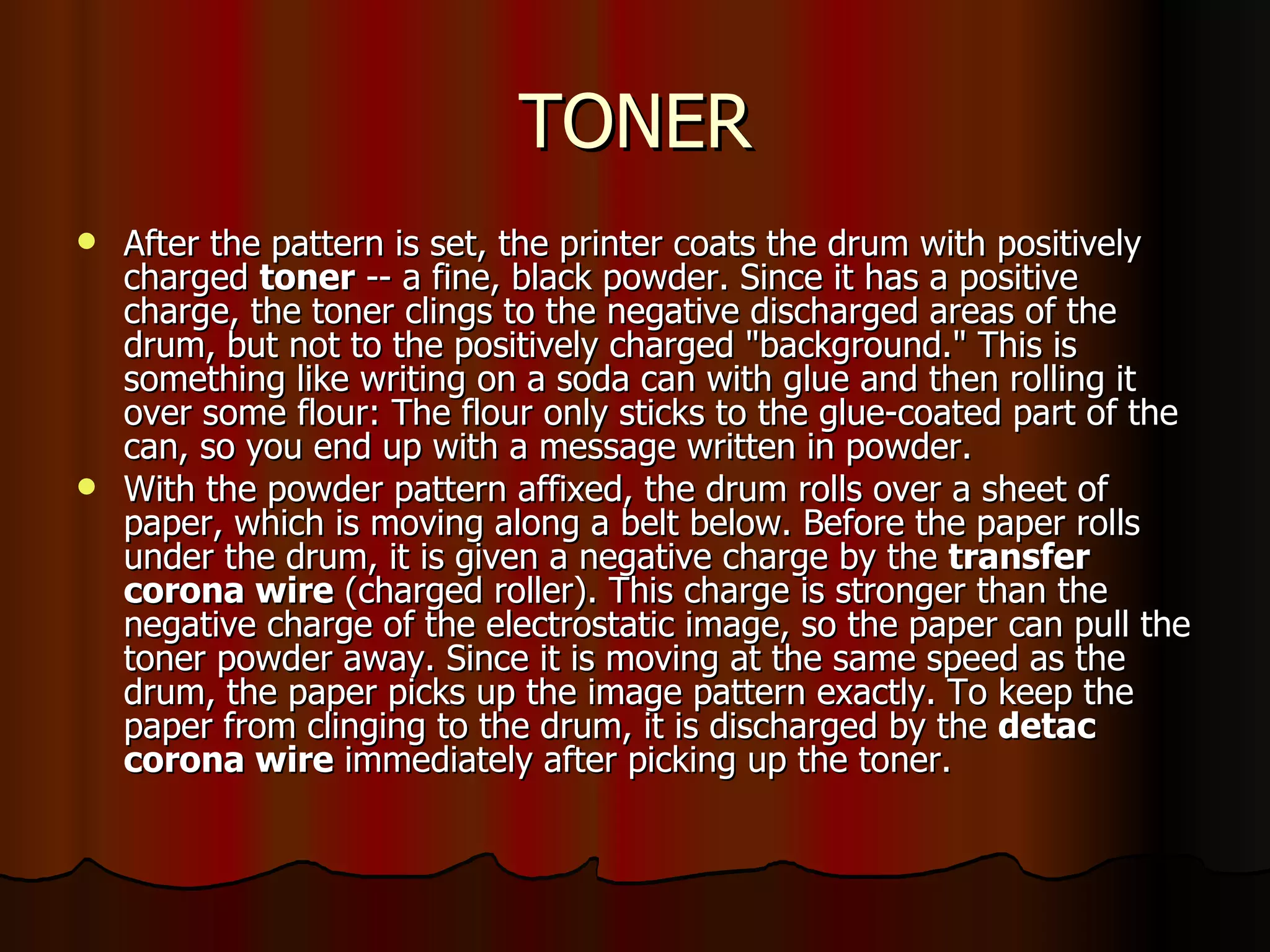 TONER After the pattern is set, the printer coats the drum with positively charged  toner  -- a fine, black powder. Since it has a positive charge, the toner clings to the negative discharged areas of the drum, but not to the positively charged "background." This is something like writing on a soda can with glue and then rolling it over some flour: The flour only sticks to the glue-coated part of the can, so you end up with a message written in powder.  With the powder pattern affixed, the drum rolls over a sheet of paper, which is moving along a belt below. Before the paper rolls under the drum, it is given a negative charge by the  transfer corona wire  (charged roller). This charge is stronger than the negative charge of the electrostatic image, so the paper can pull the toner powder away. Since it is moving at the same speed as the drum, the paper picks up the image pattern exactly. To keep the paper from clinging to the drum, it is discharged by the  detac corona wire  immediately after picking up the toner.  