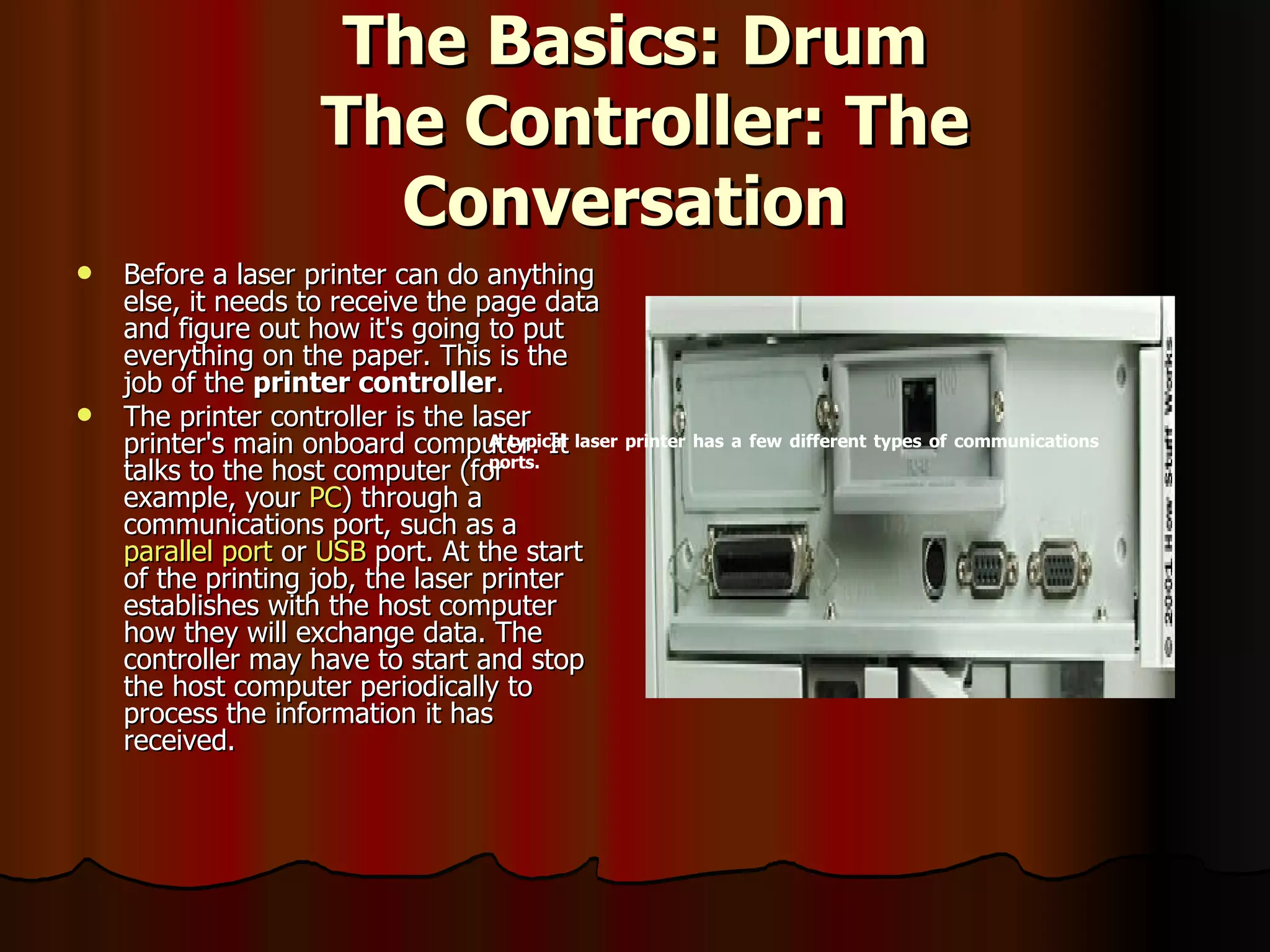 The Basics: Drum  The Controller: The Conversation   Before a laser printer can do anything else, it needs to receive the page data and figure out how it's going to put everything on the paper. This is the job of the  printer controller .  The printer controller is the laser printer's main onboard computer. It talks to the host computer (for example, your  PC ) through a communications port, such as a  parallel port  or  USB  port. At the start of the printing job, the laser printer establishes with the host computer how they will exchange data. The controller may have to start and stop the host computer periodically to process the information it has received.  A typical laser printer has a few different types of communications ports. 