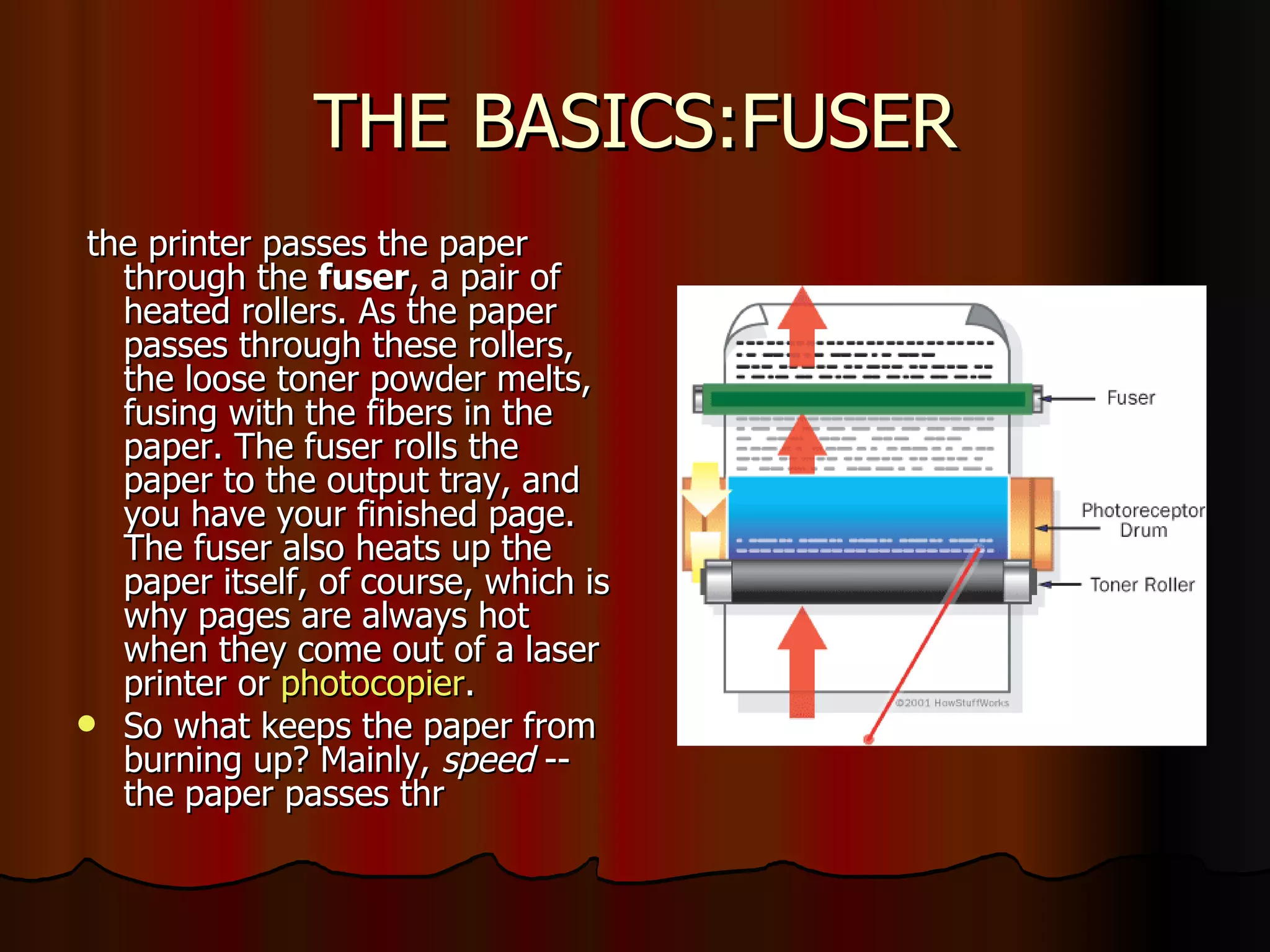 THE BASICS:FUSER the printer passes the paper through the  fuser , a pair of heated rollers. As the paper passes through these rollers, the loose toner powder melts, fusing with the fibers in the paper. The fuser rolls the paper to the output tray, and you have your finished page. The fuser also heats up the paper itself, of course, which is why pages are always hot when they come out of a laser printer or  photocopier .  So what keeps the paper from burning up? Mainly,  speed  -- the paper passes thr  