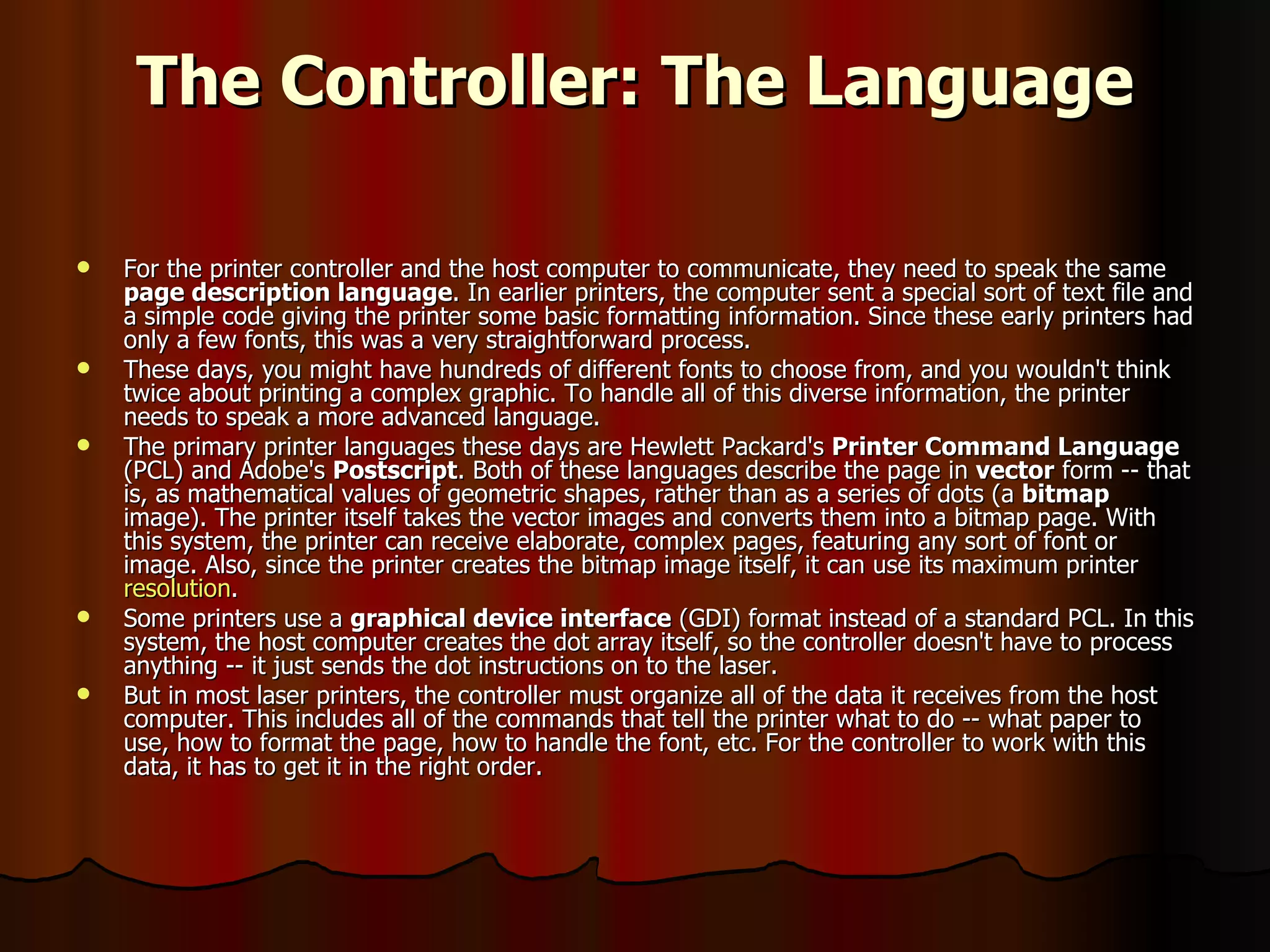 The Controller: The Language For the printer controller and the host computer to communicate, they need to speak the same  page description language . In earlier printers, the computer sent a special sort of text file and a simple code giving the printer some basic formatting information. Since these early printers had only a few fonts, this was a very straightforward process.  These days, you might have hundreds of different fonts to choose from, and you wouldn't think twice about printing a complex graphic. To handle all of this diverse information, the printer needs to speak a more advanced language.  The primary printer languages these days are Hewlett Packard's  Printer Command Language  (PCL) and Adobe's  Postscript . Both of these languages describe the page in  vector  form -- that is, as mathematical values of geometric shapes, rather than as a series of dots (a  bitmap  image). The printer itself takes the vector images and converts them into a bitmap page. With this system, the printer can receive elaborate, complex pages, featuring any sort of font or image. Also, since the printer creates the bitmap image itself, it can use its maximum printer  resolution .  Some printers use a  graphical device interface  (GDI) format instead of a standard PCL. In this system, the host computer creates the dot array itself, so the controller doesn't have to process anything -- it just sends the dot instructions on to the laser.  But in most laser printers, the controller must organize all of the data it receives from the host computer. This includes all of the commands that tell the printer what to do -- what paper to use, how to format the page, how to handle the font, etc. For the controller to work with this data, it has to get it in the right order.  