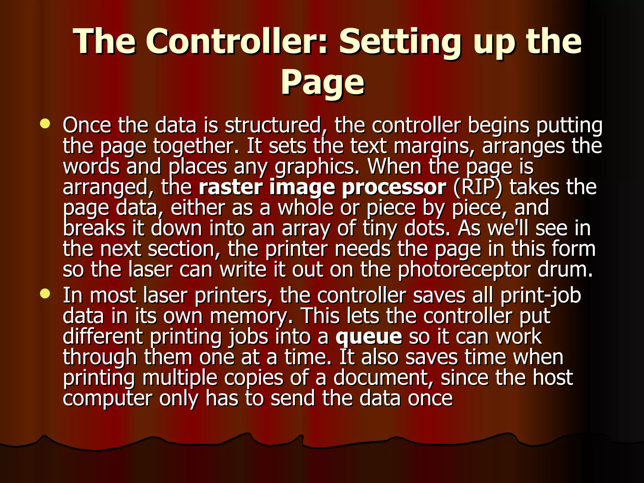 The Controller: Setting up the Page Once the data is structured, the controller begins putting the page together. It sets the text margins, arranges the words and places any graphics. When the page is arranged, the  raster image processor  (RIP) takes the page data, either as a whole or piece by piece, and breaks it down into an array of tiny dots. As we'll see in the next section, the printer needs the page in this form so the laser can write it out on the photoreceptor drum.  In most laser printers, the controller saves all print-job data in its own memory. This lets the controller put different printing jobs into a  queue  so it can work through them one at a time. It also saves time when printing multiple copies of a document, since the host computer only has to send the data once  