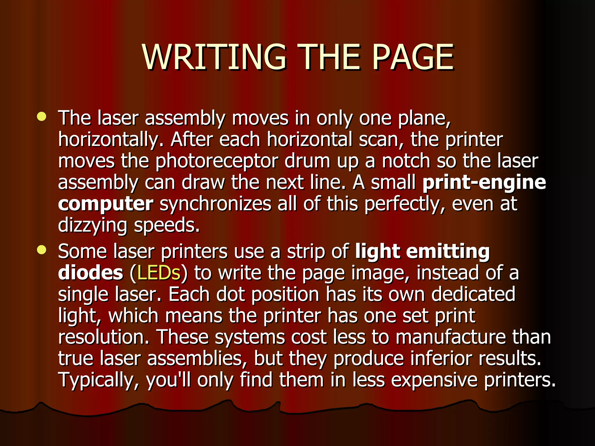 WRITING THE PAGE The laser assembly moves in only one plane, horizontally. After each horizontal scan, the printer moves the photoreceptor drum up a notch so the laser assembly can draw the next line. A small  print-engine computer  synchronizes all of this perfectly, even at dizzying speeds.  Some laser printers use a strip of  light emitting diodes  ( LEDs ) to write the page image, instead of a single laser. Each dot position has its own dedicated light, which means the printer has one set print resolution. These systems cost less to manufacture than true laser assemblies, but they produce inferior results. Typically, you'll only find them in less expensive printers.  