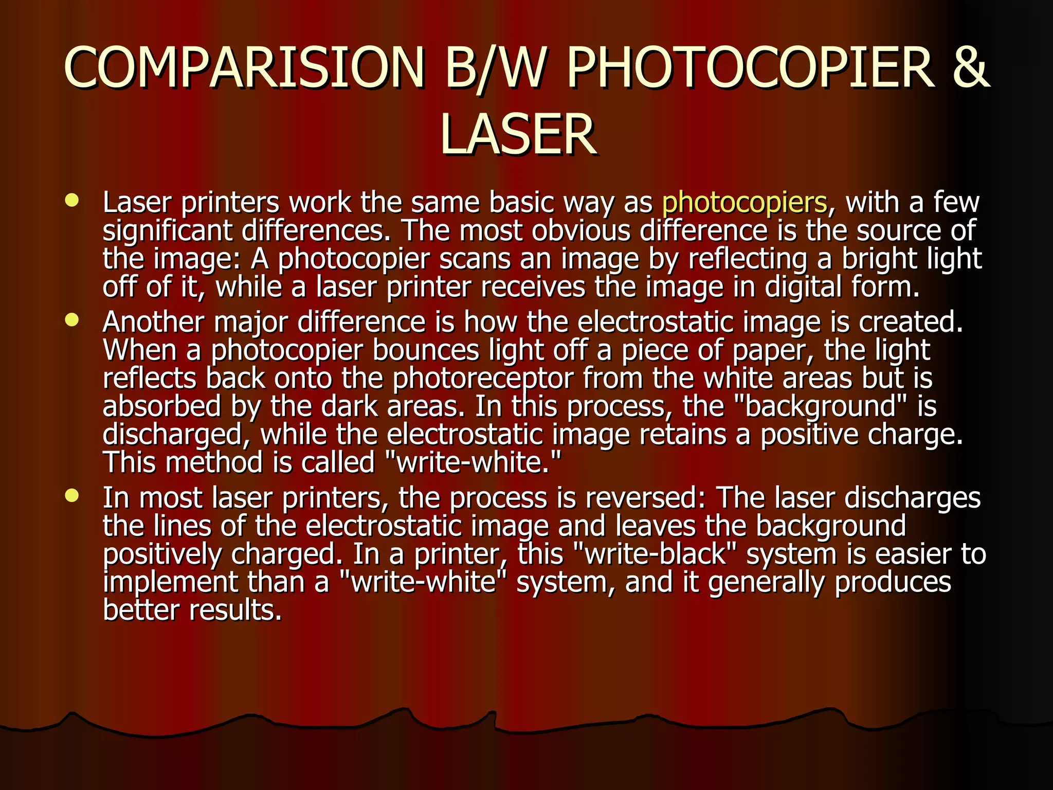 COMPARISION B/W PHOTOCOPIER & LASER  Laser printers work the same basic way as  photocopiers , with a few significant differences. The most obvious difference is the source of the image: A photocopier scans an image by reflecting a bright light off of it, while a laser printer receives the image in digital form.  Another major difference is how the electrostatic image is created. When a photocopier bounces light off a piece of paper, the light reflects back onto the photoreceptor from the white areas but is absorbed by the dark areas. In this process, the "background" is discharged, while the electrostatic image retains a positive charge. This method is called "write-white."  In most laser printers, the process is reversed: The laser discharges the lines of the electrostatic image and leaves the background positively charged. In a printer, this "write-black" system is easier to implement than a "write-white" system, and it generally produces better results.  