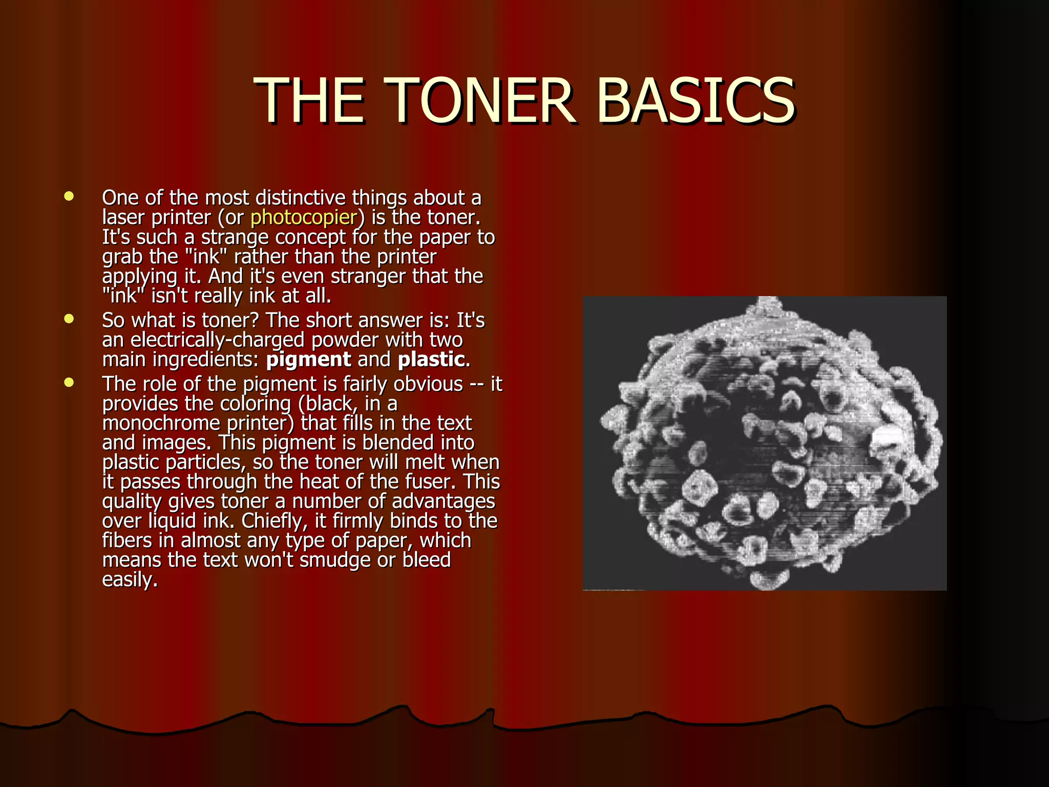THE TONER BASICS One of the most distinctive things about a laser printer (or  photocopier ) is the toner. It's such a strange concept for the paper to grab the "ink" rather than the printer applying it. And it's even stranger that the "ink" isn't really ink at all.  So what is toner? The short answer is: It's an electrically-charged powder with two main ingredients:  pigment  and  plastic .  The role of the pigment is fairly obvious -- it provides the coloring (black, in a monochrome printer) that fills in the text and images. This pigment is blended into plastic particles, so the toner will melt when it passes through the heat of the fuser. This quality gives toner a number of advantages over liquid ink. Chiefly, it firmly binds to the fibers in almost any type of paper, which means the text won't smudge or bleed easily.  