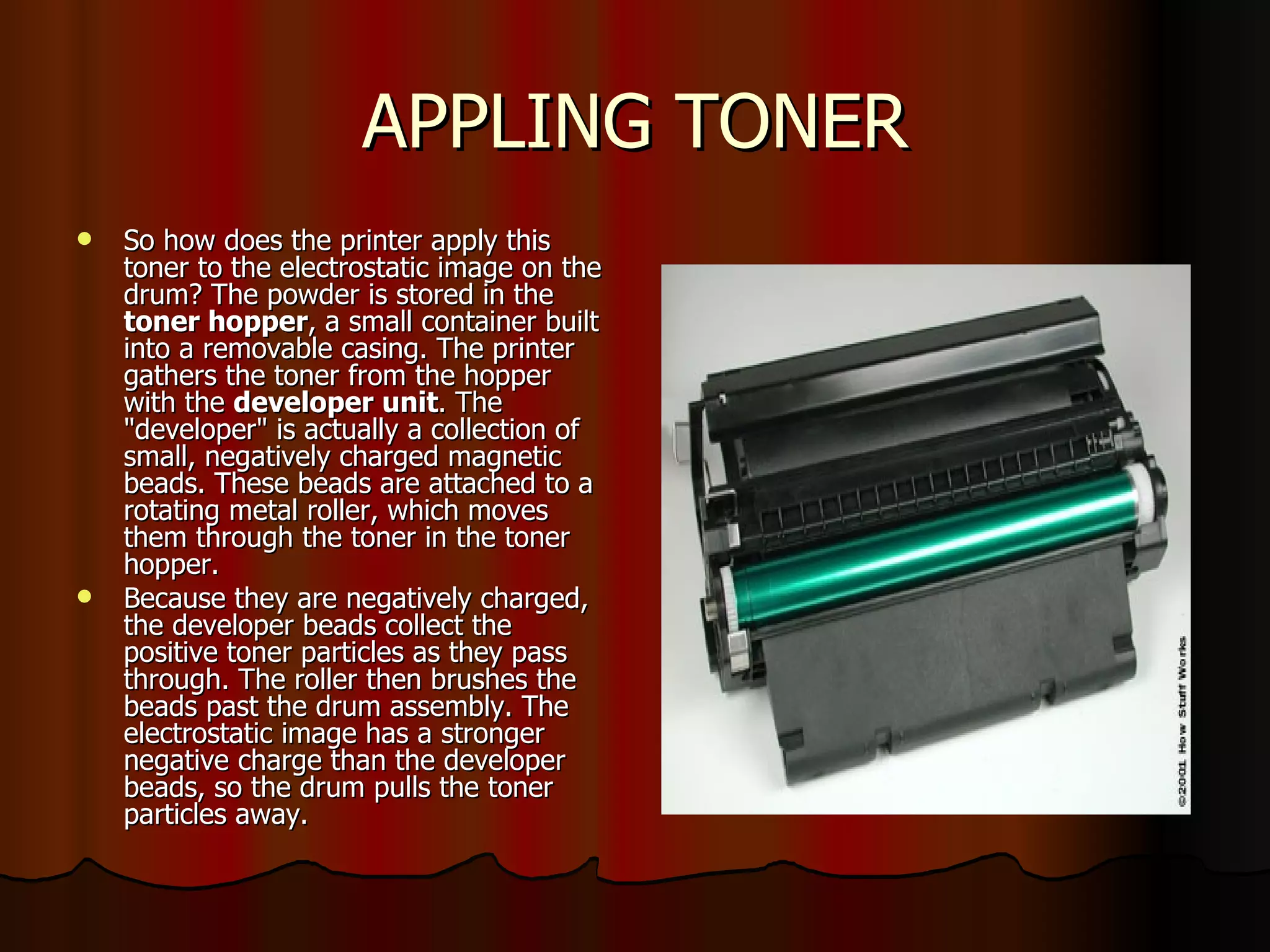 APPLING TONER So how does the printer apply this toner to the electrostatic image on the drum? The powder is stored in the  toner hopper , a small container built into a removable casing. The printer gathers the toner from the hopper with the  developer unit . The "developer" is actually a collection of small, negatively charged magnetic beads. These beads are attached to a rotating metal roller, which moves them through the toner in the toner hopper.  Because they are negatively charged, the developer beads collect the positive toner particles as they pass through. The roller then brushes the beads past the drum assembly. The electrostatic image has a stronger negative charge than the developer beads, so the drum pulls the toner particles away.  