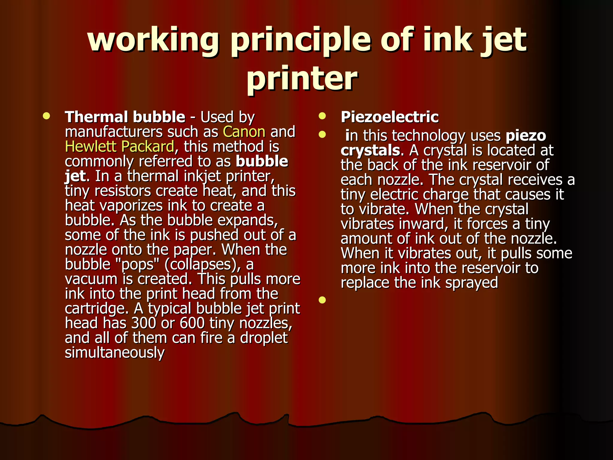 working principle of ink jet printer   Thermal bubble  - Used by manufacturers such as  Canon  and  Hewlett Packard , this method is commonly referred to as  bubble jet . In a thermal inkjet printer, tiny resistors create heat, and this heat vaporizes ink to create a bubble. As the bubble expands, some of the ink is pushed out of a nozzle onto the paper. When the bubble "pops" (collapses), a vacuum is created. This pulls more ink into the print head from the cartridge. A typical bubble jet print head has 300 or 600 tiny nozzles, and all of them can fire a droplet simultaneously Piezoelectric  i n this technology uses  piezo crystals . A crystal is located at the back of the ink reservoir of each nozzle. The crystal receives a tiny electric charge that causes it to vibrate. When the crystal vibrates inward, it forces a tiny amount of ink out of the nozzle. When it vibrates out, it pulls some more ink into the reservoir to replace the ink sprayed  