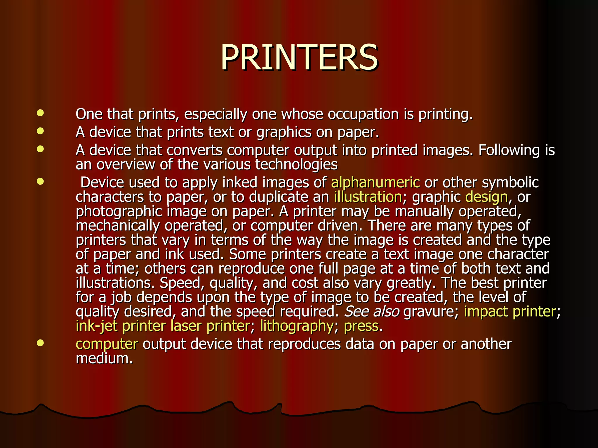 PRINTERS One that prints, especially one whose occupation is printing.  A device that prints text or graphics on paper. A device that converts computer output into printed images. Following is an overview of the various technologies Device used to apply inked images of  alphanumeric  or other symbolic characters to paper, or to duplicate an  illustration ; graphic  design , or photographic image on paper. A printer may be manually operated, mechanically operated, or computer driven. There are many types of printers that vary in terms of the way the image is created and the type of paper and ink used. Some printers create a text image one character at a time; others can reproduce one full page at a time of both text and illustrations. Speed, quality, and cost also vary greatly. The best printer for a job depends upon the type of image to be created, the level of quality desired, and the speed required.  See also  gravure;  impact printer ;  ink-jet printer   laser printer ;  lithography ;  press . computer  output device that reproduces data on paper or another medium. 