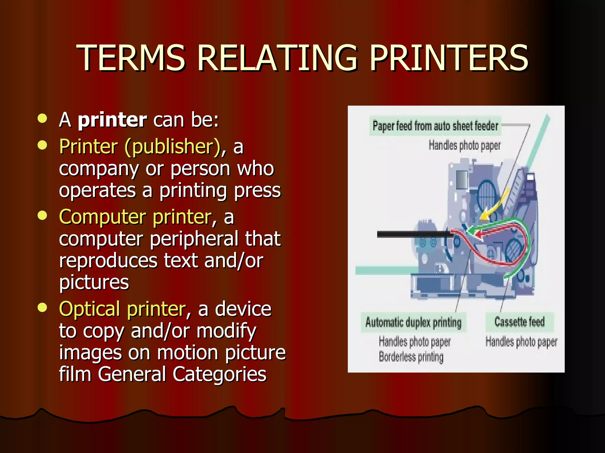 TERMS RELATING PRINTERS A  printer  can be: Printer (publisher) , a company or person who operates a printing press  Computer printer , a computer peripheral that reproduces text and/or pictures Optical printer , a device to copy and/or modify images on motion picture film General Categories  
