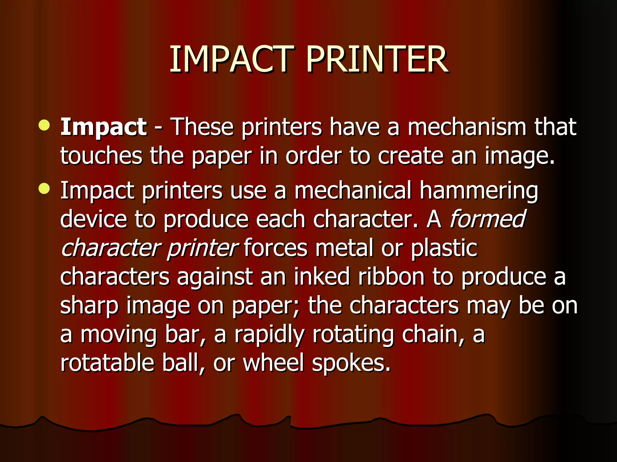 IMPACT PRINTER Impact  - These printers have a mechanism that touches the paper in order to create an image.  Impact printers use a mechanical hammering device to produce each character. A  formed character printer  forces metal or plastic characters against an inked ribbon to produce a sharp image on paper; the characters may be on a moving bar, a rapidly rotating chain, a rotatable ball, or wheel spokes. 