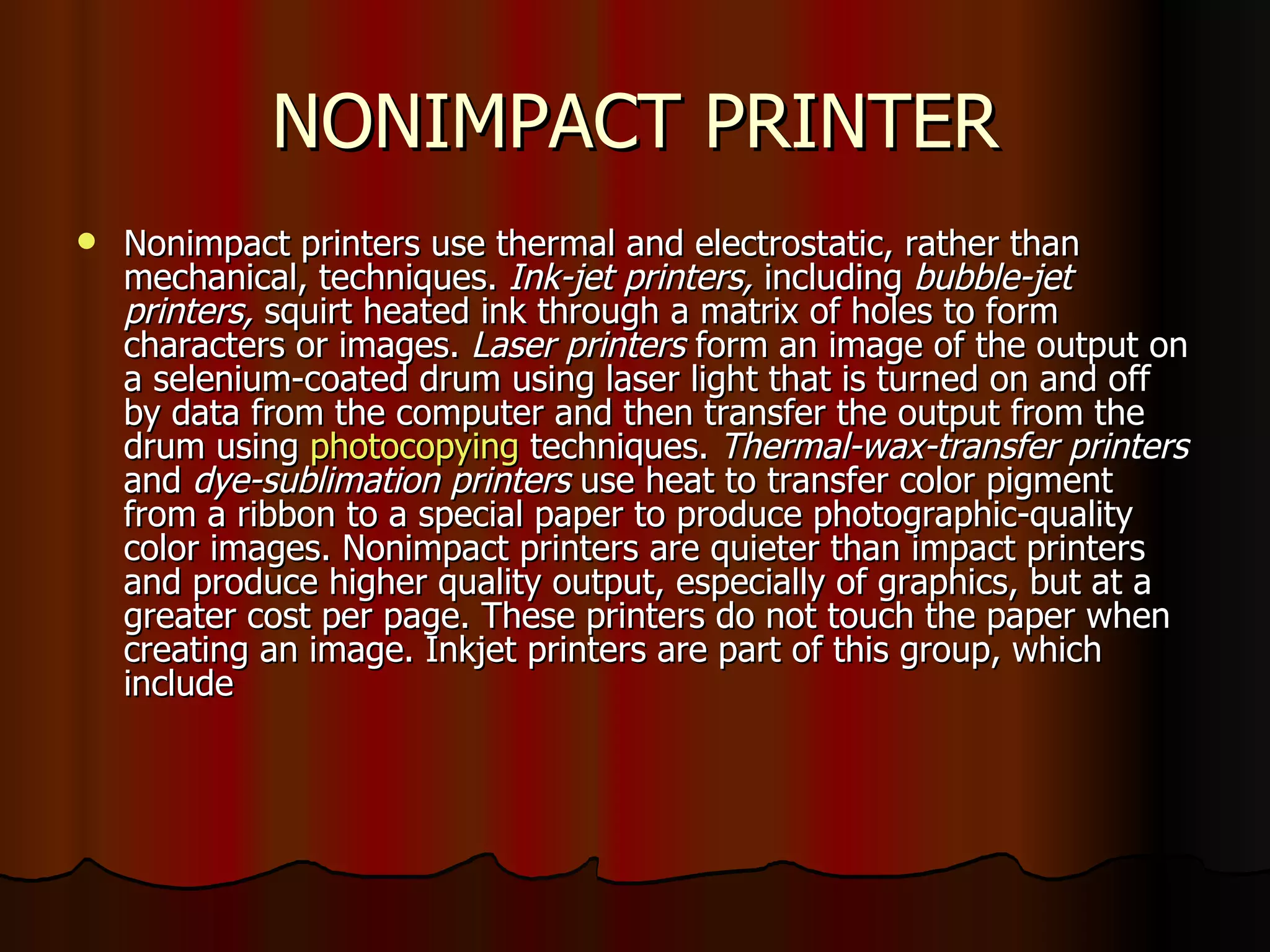 NONIMPACT PRINTER Nonimpact printers use thermal and electrostatic, rather than mechanical, techniques.  Ink-jet printers,  including  bubble-jet printers,  squirt heated ink through a matrix of holes to form characters or images.  Laser printers  form an image of the output on a selenium-coated drum using laser light that is turned on and off by data from the computer and then transfer the output from the drum using  photocopying  techniques.  Thermal-wax-transfer printers  and  dye-sublimation printers  use heat to transfer color pigment from a ribbon to a special paper to produce photographic-quality color images. Nonimpact printers are quieter than impact printers and produce higher quality output, especially of graphics, but at a greater cost per page. These printers do not touch the paper when creating an image. Inkjet printers are part of this group, which include 