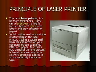 PRINCIPLE OF LASER PRINTER The term  laser printer , is a bit more mysterious -- how can a  laser beam , a highly focused beam of  light , write letters and draw pictures on paper?  In this article, we'll unravel the mystery behind the laser printer, tracing a page's path from the characters on your computer screen to printed letters on paper. As it turns out, the laser printing process is based on some very basic scientific principles applied in an exceptionally innovative way. 