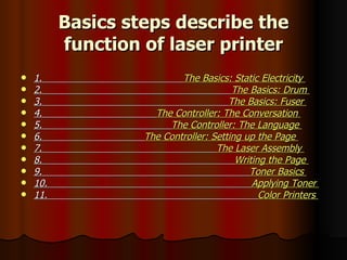 Basics steps describe the function of laser printer 1.  The Basics: Static Electricity  2.  The Basics: Drum  3.  The Basics: Fuser  4.  The Controller: The Conversation  5.  The Controller: The Language  6.  The Controller: Setting up the Page  7.  The Laser Assembly  8.  Writing the Page  9.  Toner Basics  10.  Applying Toner  11.  Color Printers   