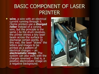 BASIC COMPONENT OF LASER PRINTER wire , a wire with an electrical current running through it. (Some printers use a  charged roller  instead of a corona wire, but the principle is the same.) As the drum revolves, the printer shines a tiny laser beam across the surface to discharge certain points. In this way, the laser "draws" the letters and images to be printed as a pattern of electrical charges -- an  electrostatic image . The system can also work with the charges reversed -- that is, a positive electrostatic image on a negative background.  