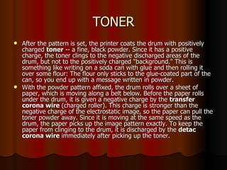 TONER After the pattern is set, the printer coats the drum with positively charged  toner  -- a fine, black powder. Since it has a positive charge, the toner clings to the negative discharged areas of the drum, but not to the positively charged "background." This is something like writing on a soda can with glue and then rolling it over some flour: The flour only sticks to the glue-coated part of the can, so you end up with a message written in powder.  With the powder pattern affixed, the drum rolls over a sheet of paper, which is moving along a belt below. Before the paper rolls under the drum, it is given a negative charge by the  transfer corona wire  (charged roller). This charge is stronger than the negative charge of the electrostatic image, so the paper can pull the toner powder away. Since it is moving at the same speed as the drum, the paper picks up the image pattern exactly. To keep the paper from clinging to the drum, it is discharged by the  detac corona wire  immediately after picking up the toner.  