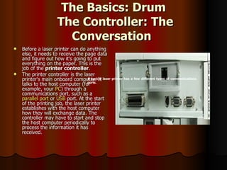 The Basics: Drum  The Controller: The Conversation   Before a laser printer can do anything else, it needs to receive the page data and figure out how it's going to put everything on the paper. This is the job of the  printer controller .  The printer controller is the laser printer's main onboard computer. It talks to the host computer (for example, your  PC ) through a communications port, such as a  parallel port  or  USB  port. At the start of the printing job, the laser printer establishes with the host computer how they will exchange data. The controller may have to start and stop the host computer periodically to process the information it has received.  A typical laser printer has a few different types of communications ports. 