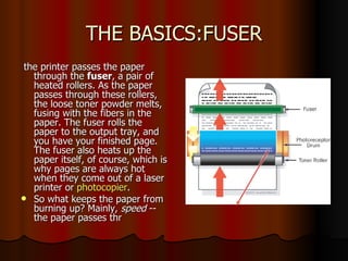 THE BASICS:FUSER the printer passes the paper through the  fuser , a pair of heated rollers. As the paper passes through these rollers, the loose toner powder melts, fusing with the fibers in the paper. The fuser rolls the paper to the output tray, and you have your finished page. The fuser also heats up the paper itself, of course, which is why pages are always hot when they come out of a laser printer or  photocopier .  So what keeps the paper from burning up? Mainly,  speed  -- the paper passes thr  