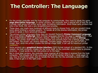 The Controller: The Language For the printer controller and the host computer to communicate, they need to speak the same  page description language . In earlier printers, the computer sent a special sort of text file and a simple code giving the printer some basic formatting information. Since these early printers had only a few fonts, this was a very straightforward process.  These days, you might have hundreds of different fonts to choose from, and you wouldn't think twice about printing a complex graphic. To handle all of this diverse information, the printer needs to speak a more advanced language.  The primary printer languages these days are Hewlett Packard's  Printer Command Language  (PCL) and Adobe's  Postscript . Both of these languages describe the page in  vector  form -- that is, as mathematical values of geometric shapes, rather than as a series of dots (a  bitmap  image). The printer itself takes the vector images and converts them into a bitmap page. With this system, the printer can receive elaborate, complex pages, featuring any sort of font or image. Also, since the printer creates the bitmap image itself, it can use its maximum printer  resolution .  Some printers use a  graphical device interface  (GDI) format instead of a standard PCL. In this system, the host computer creates the dot array itself, so the controller doesn't have to process anything -- it just sends the dot instructions on to the laser.  But in most laser printers, the controller must organize all of the data it receives from the host computer. This includes all of the commands that tell the printer what to do -- what paper to use, how to format the page, how to handle the font, etc. For the controller to work with this data, it has to get it in the right order.  